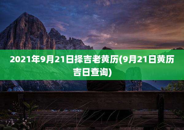 2021年9月21日择吉老黄历(9月21日黄历吉日查询)