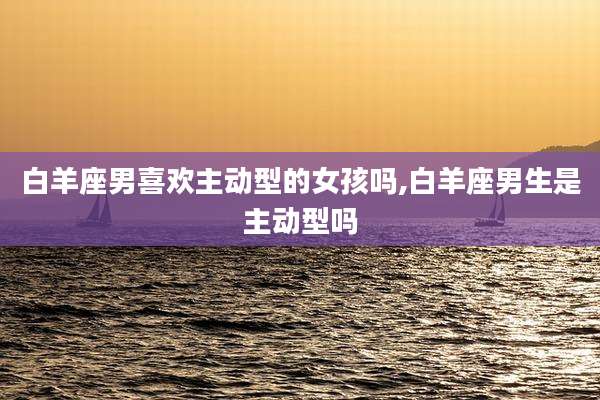 白羊座男喜欢主动型的女孩吗,白羊座男生是主动型吗