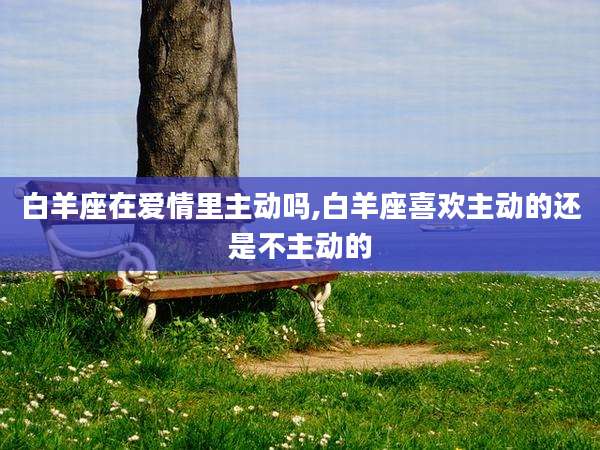 白羊座在爱情里主动吗,白羊座喜欢主动的还是不主动的