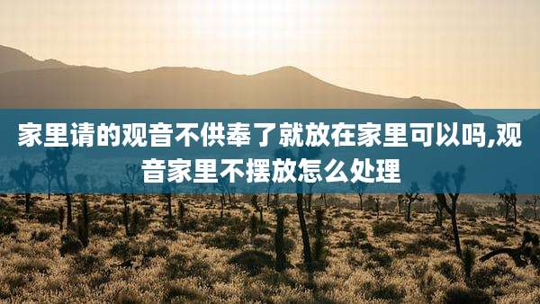 家里请的观音不供奉了就放在家里可以吗,观音家里不摆放怎么处理