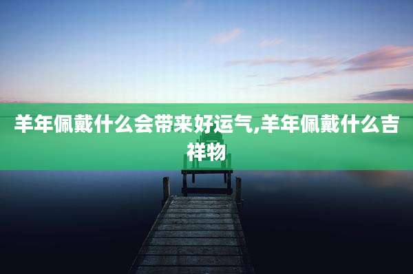 羊年佩戴什么会带来好运气,羊年佩戴什么吉祥物