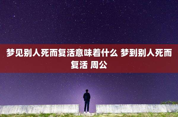 梦见别人死而复活意味着什么 梦到别人死而复活 周公