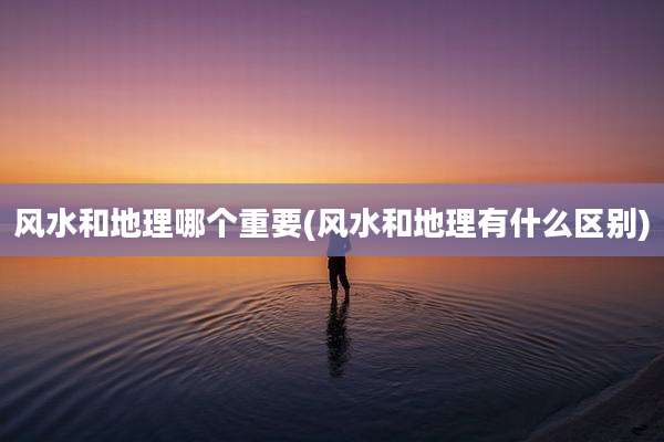 风水和地理哪个重要(风水和地理有什么区别)