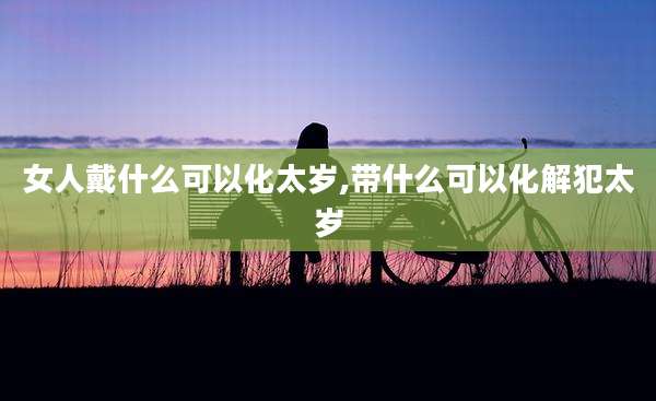 女人戴什么可以化太岁,带什么可以化解犯太岁