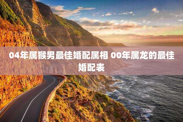 04年属猴男最佳婚配属相 00年属龙的最佳婚配表