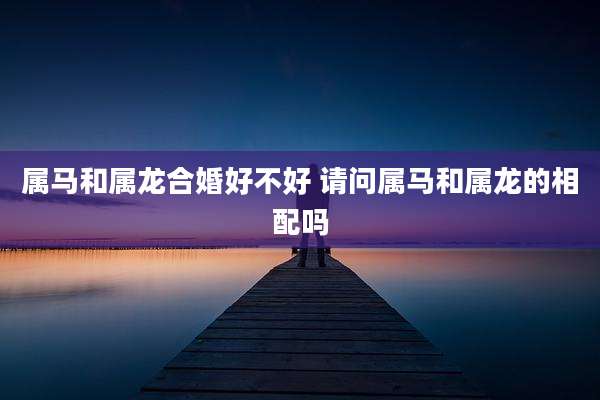 属马和属龙合婚好不好 请问属马和属龙的相配吗