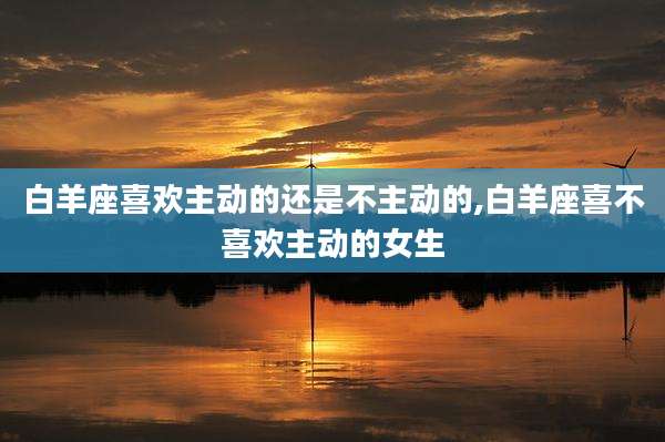 白羊座喜欢主动的还是不主动的,白羊座喜不喜欢主动的女生