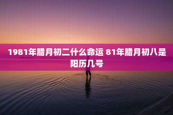 1981年腊月初二什么命运 81年腊月初八是阳历几号