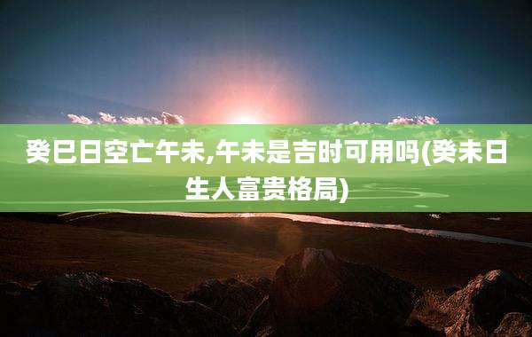 癸巳日空亡午未,午未是吉时可用吗(癸未日生人富贵格局)