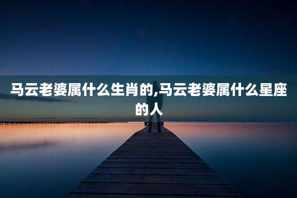 马云老婆属什么生肖的,马云老婆属什么星座的人