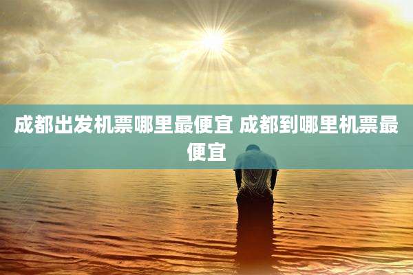 成都出发机票哪里最便宜 成都到哪里机票最便宜