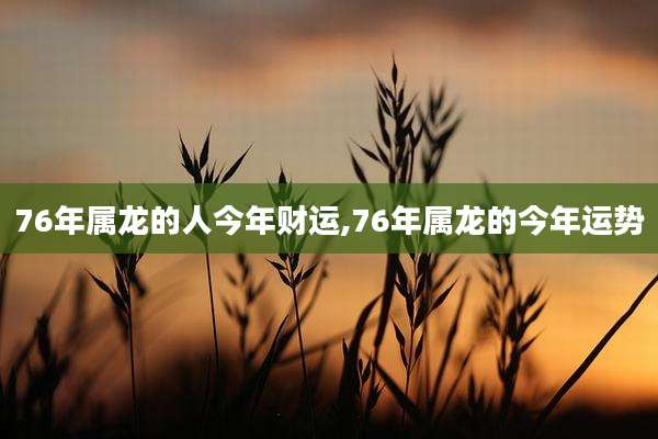 76年属龙的人今年财运,76年属龙的今年运势
