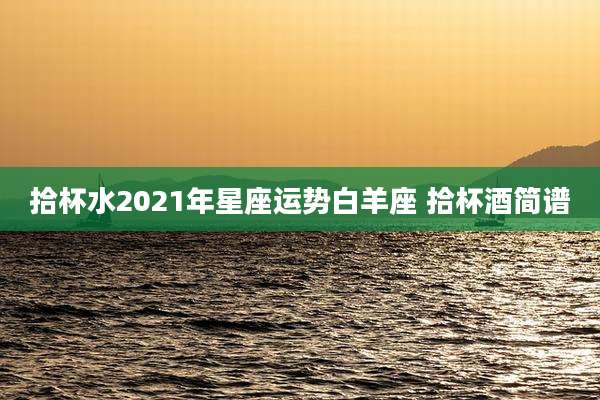 拾杯水2021年星座运势白羊座 拾杯酒简谱