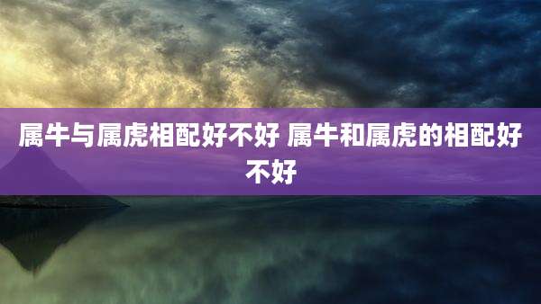 属牛与属虎相配好不好 属牛和属虎的相配好不好
