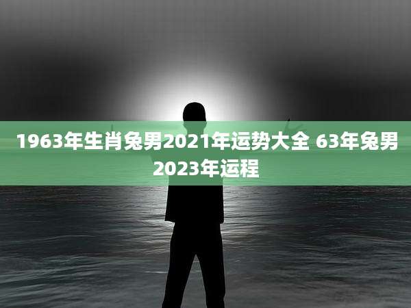 1963年生肖兔男2021年运势大全 63年兔男2023年运程