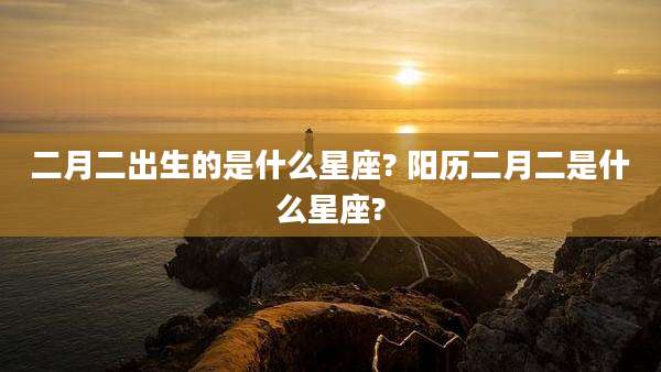 二月二出生的是什么星座? 阳历二月二是什么星座?