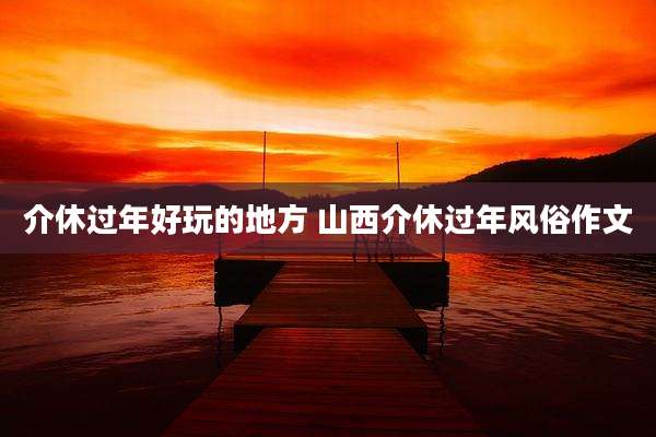 介休过年好玩的地方 山西介休过年风俗作文