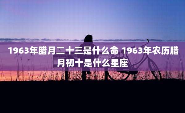 1963年腊月二十三是什么命 1963年农历腊月初十是什么星座