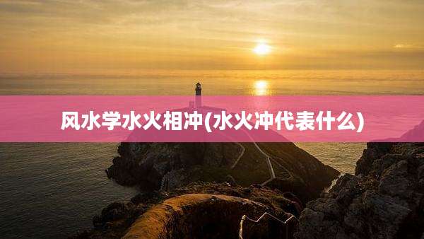 风水学水火相冲(水火冲代表什么)