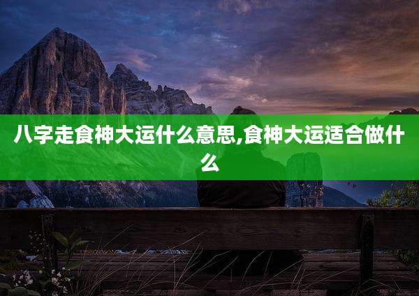 八字走食神大运什么意思,食神大运适合做什么