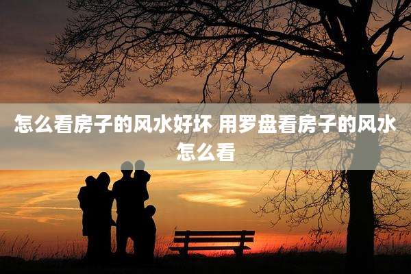 怎么看房子的风水好坏 用罗盘看房子的风水怎么看