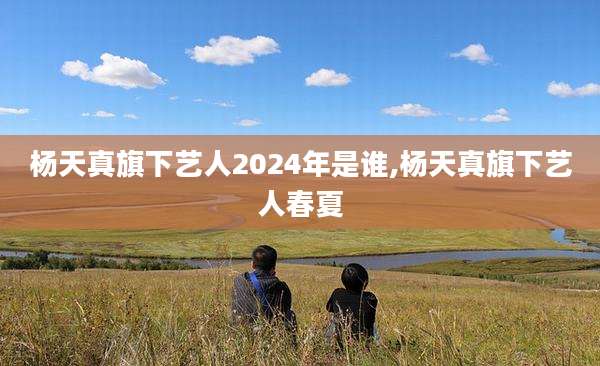 杨天真旗下艺人2024年是谁,杨天真旗下艺人春夏