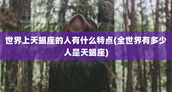 世界上天蝎座的人有什么特点(全世界有多少人是天蝎座)