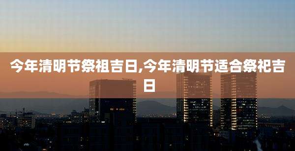今年清明节祭祖吉日,今年清明节适合祭祀吉日