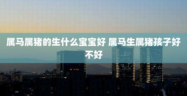 属马属猪的生什么宝宝好 属马生属猪孩子好不好