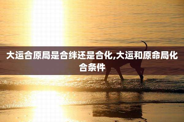 大运合原局是合绊还是合化,大运和原命局化合条件
