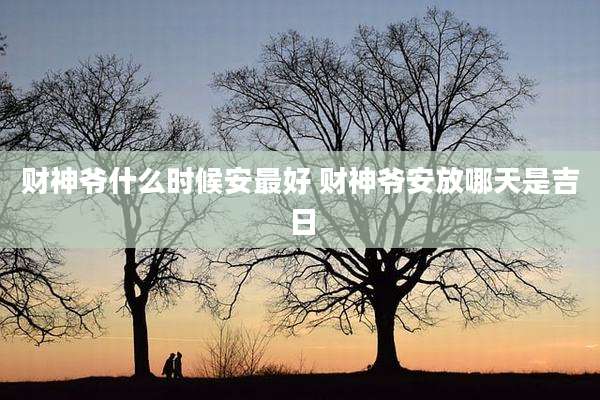 财神爷什么时候安最好 财神爷安放哪天是吉日