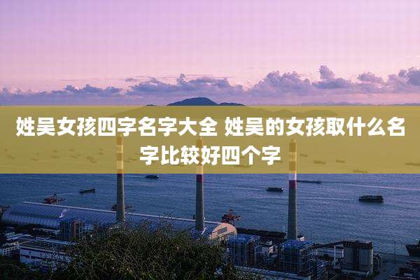 姓吴女孩四字名字大全 姓吴的女孩取什么名字比较好四个字