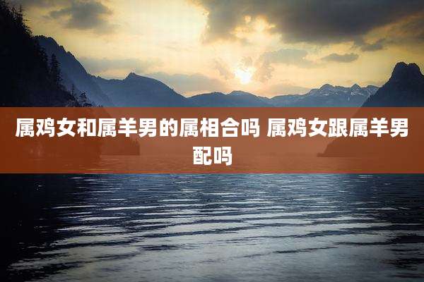 属鸡女和属羊男的属相合吗 属鸡女跟属羊男配吗