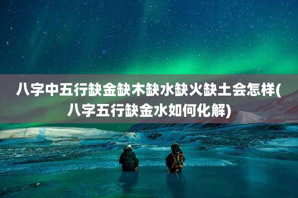 八字中五行缺金缺木缺水缺火缺土会怎样(八字五行缺金水如何化解)
