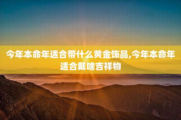 今年本命年适合带什么黄金饰品,今年本命年适合戴啥吉祥物