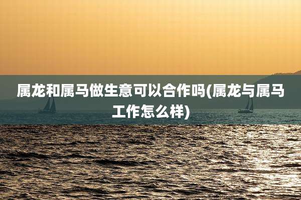 属龙和属马做生意可以合作吗(属龙与属马工作怎么样)