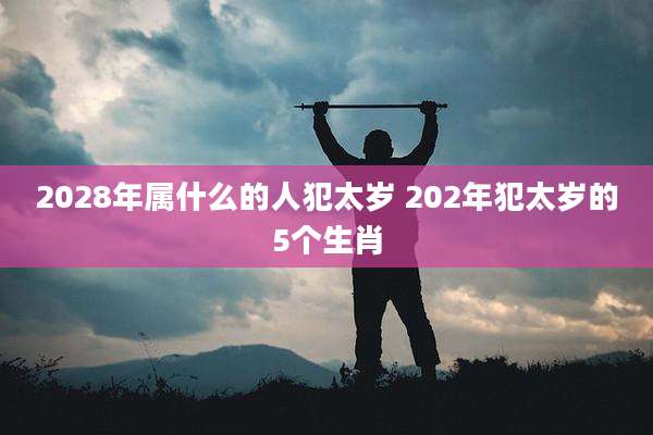 2028年属什么的人犯太岁 202年犯太岁的5个生肖