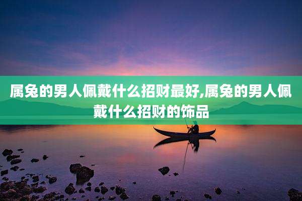 属兔的男人佩戴什么招财最好,属兔的男人佩戴什么招财的饰品