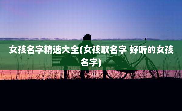 女孩名字精选大全(女孩取名字 好听的女孩名字)