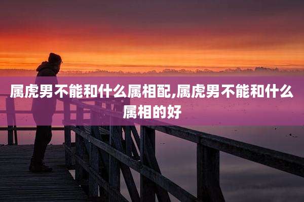 属虎男不能和什么属相配,属虎男不能和什么属相的好