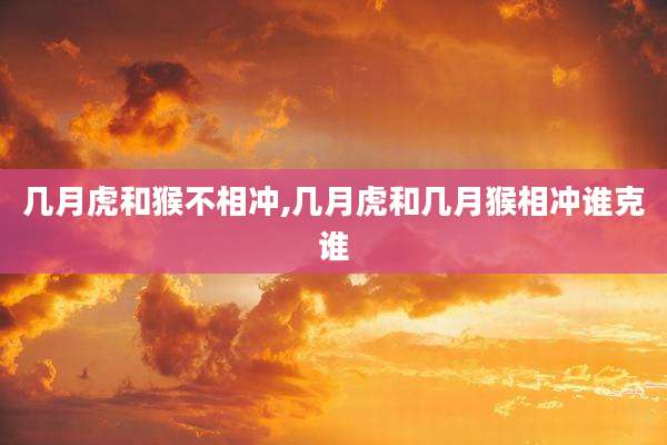 几月虎和猴不相冲,几月虎和几月猴相冲谁克谁