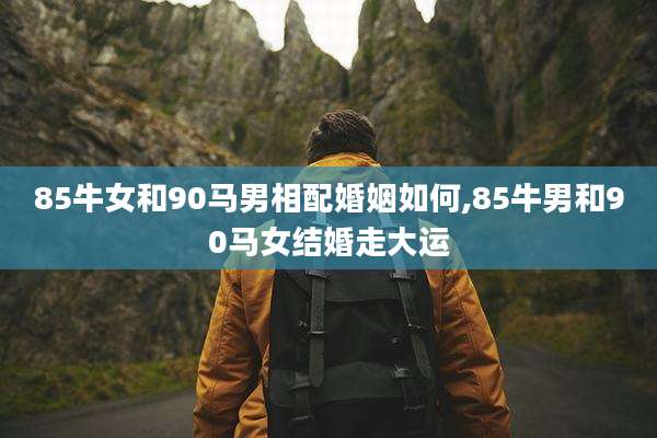 85牛女和90马男相配婚姻如何,85牛男和90马女结婚走大运