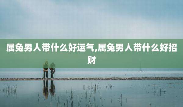 属兔男人带什么好运气,属兔男人带什么好招财