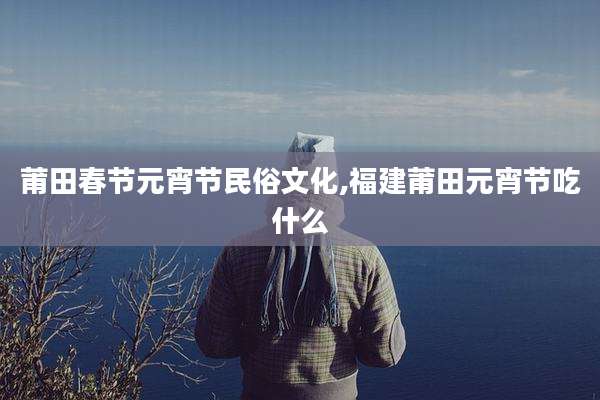 莆田春节元宵节民俗文化,福建莆田元宵节吃什么