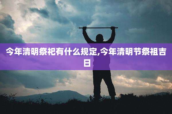 今年清明祭祀有什么规定,今年清明节祭祖吉日