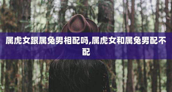 属虎女跟属兔男相配吗,属虎女和属兔男配不配