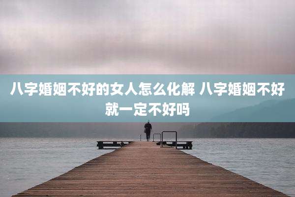 八字婚姻不好的女人怎么化解 八字婚姻不好就一定不好吗