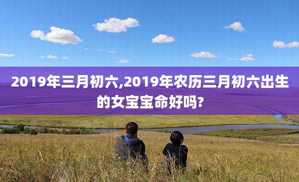 2019年三月初六,2019年农历三月初六出生的女宝宝命好吗?