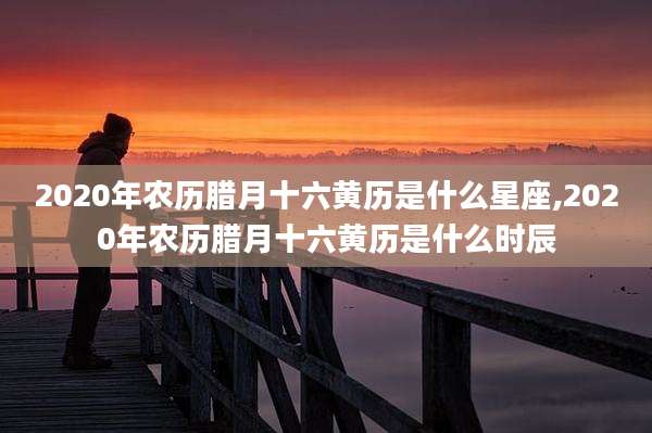 2020年农历腊月十六黄历是什么星座,2020年农历腊月十六黄历是什么时辰