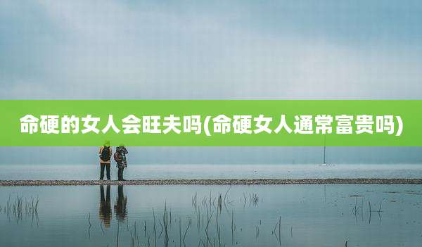 命硬的女人会旺夫吗(命硬女人通常富贵吗)